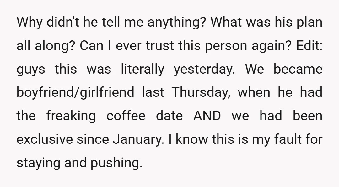 Why didn't he tell me anything? What was his plan all along? Can I ever trust this person again? Edit: guys this was literally yesterday. We became boyfriend/girlfriend last Thursday,...