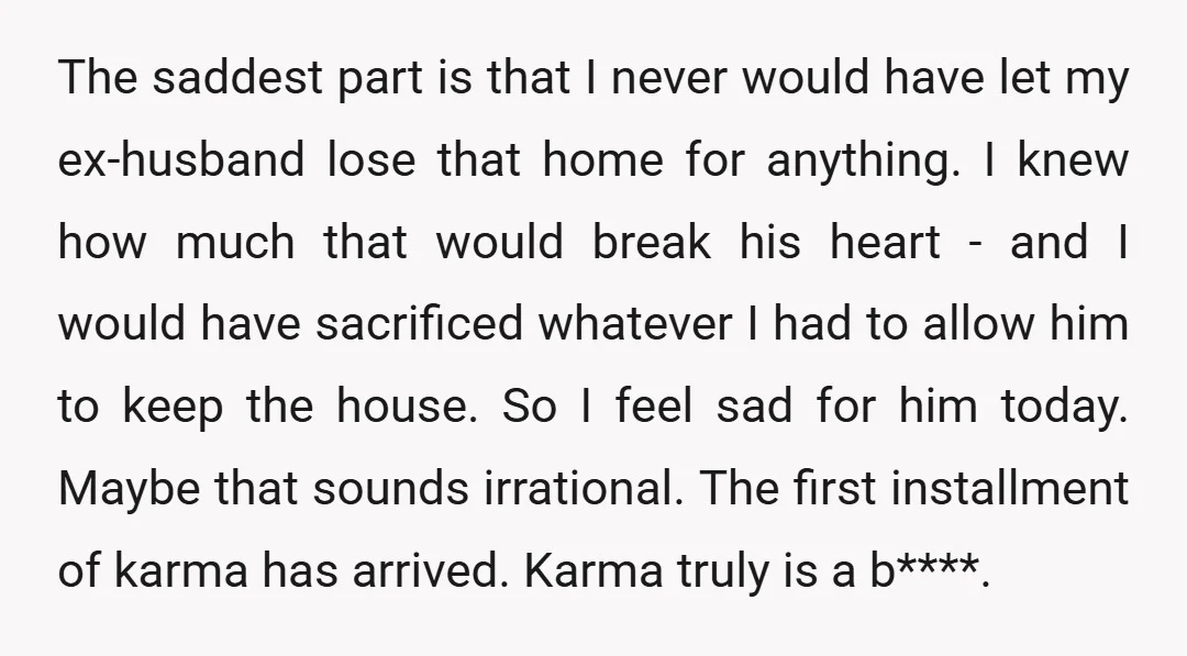 The saddest part is that I never would have let my ex-husband lose that home for anything. I knew how much that would break his heart - and I would...