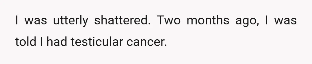 I was utterly shattered. Two months ago, I was told I had testicular cancer.