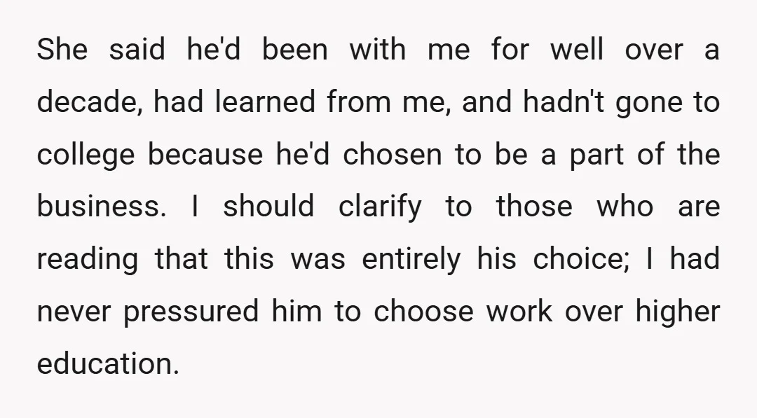 She said he'd been with me for well over a decade, had learned from me, and hadn't gone to college because he'd chosen to be a part of the business....
