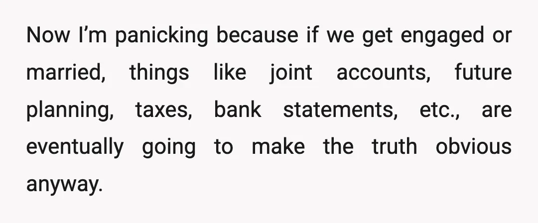 Now I’m panicking because if we get engaged or married, things like joint accounts, future planning, taxes, bank statements, etc., are eventually going to make the truth obvious anyway.