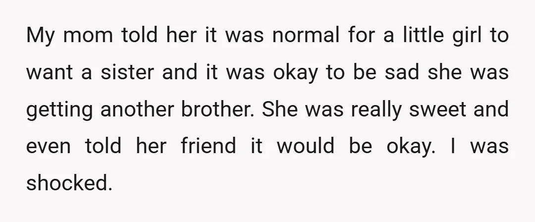 My mom told her it was normal for a little girl to want a sister and it was okay to be sad she was getting another brother. She was really...