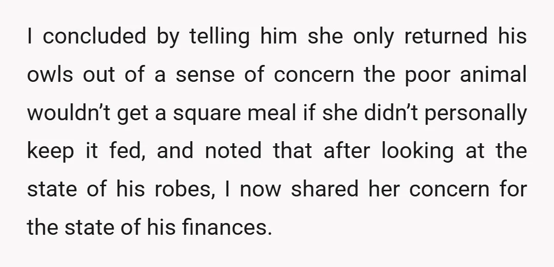 I concluded by telling him she only returned his owls out of a sense of concern the poor animal wouldn’t get a square meal if she didn’t personally keep it...