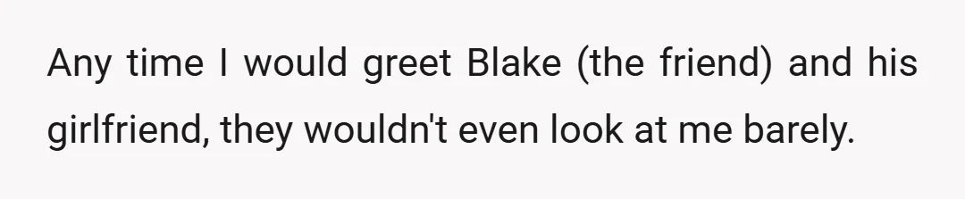 Any time I would greet Blake (the friend) and his girlfriend, they wouldn't even look at me barely.