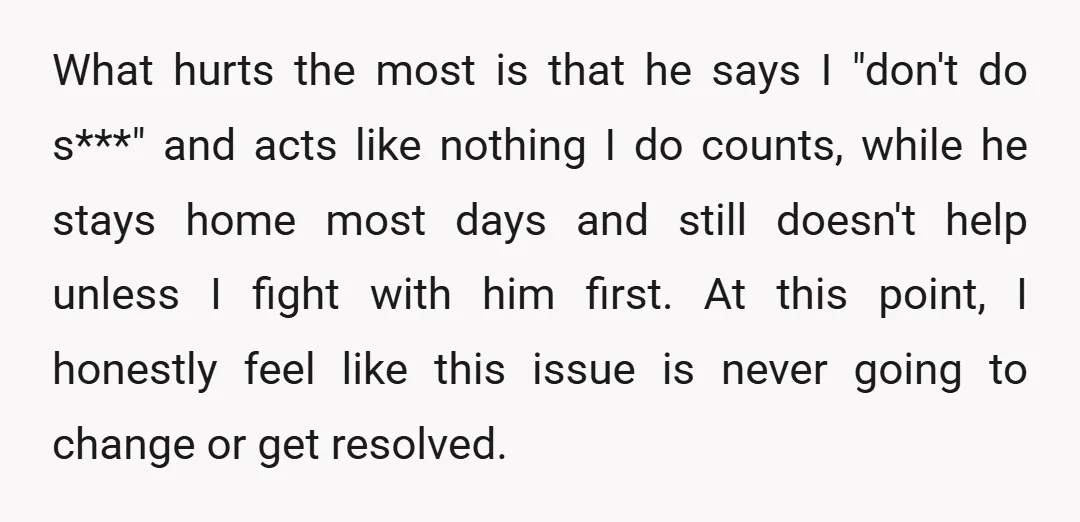 What hurts the most is that he says I "don't do s***" and acts like nothing I do counts, while he stays home most days and still doesn't help unless...