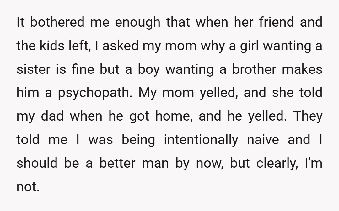 It bothered me enough that when her friend and the kids left, I asked my mom why a girl wanting a sister is fine but a boy wanting a brother...