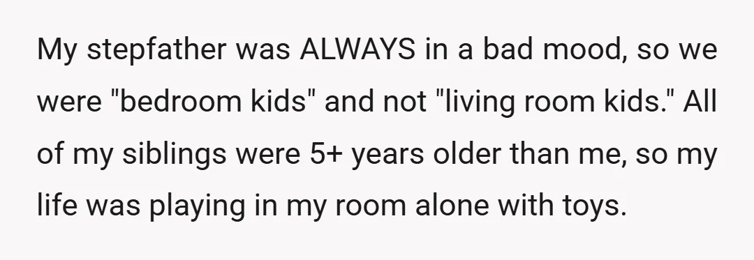 My stepfather was ALWAYS in a bad mood, so we were "bedroom kids" and not "living room kids." All of my siblings were 5+ years older than me, so my...