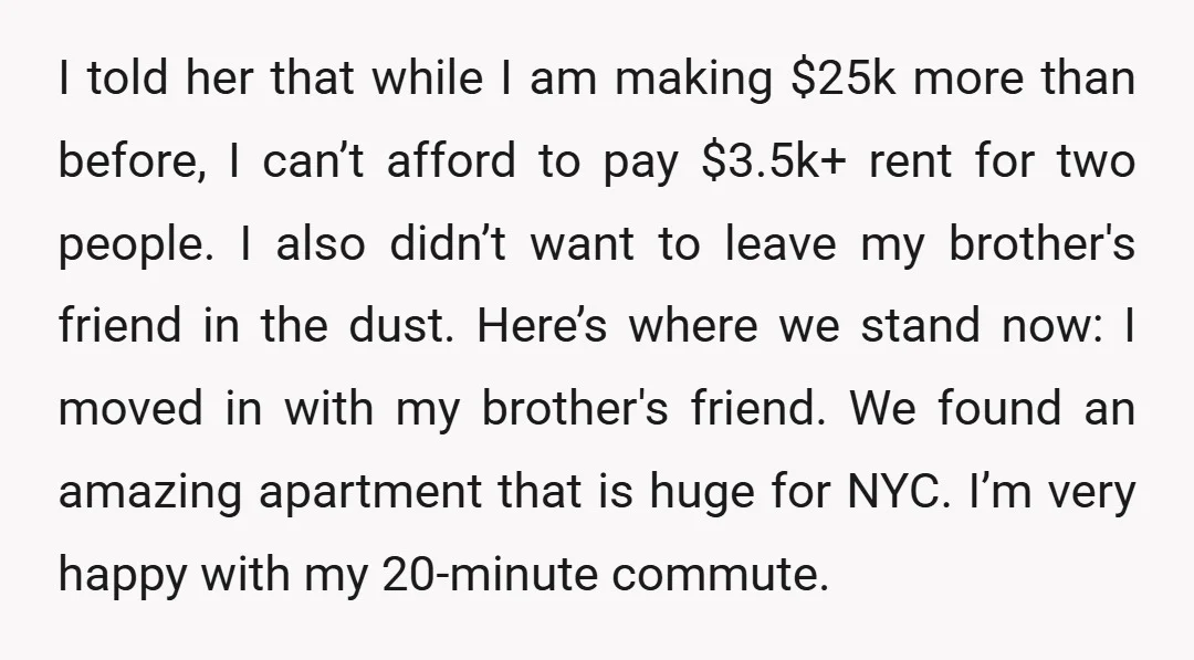 I told her that while I am making $25k more than before, I can’t afford to pay $3.5k+ rent for two people. I also didn’t want to leave my brother's...