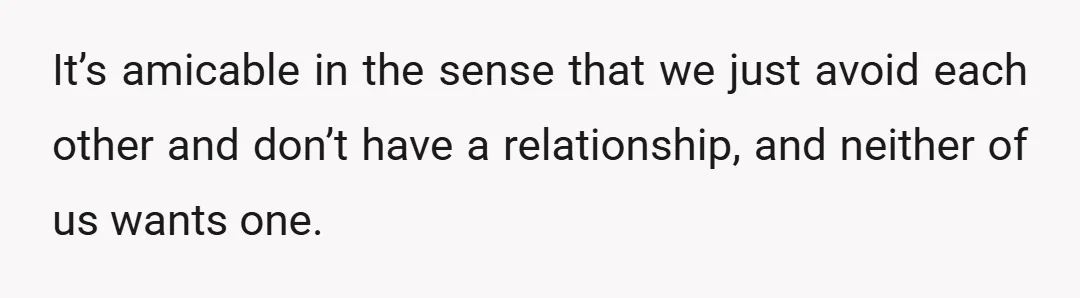 It’s amicable in the sense that we just avoid each other and don’t have a relationship, and neither of us wants one.