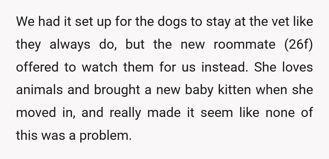 We had it set up for the dogs to stay at the vet like they always do, but the new roommate (26f) offered to watch them for us instead. She...