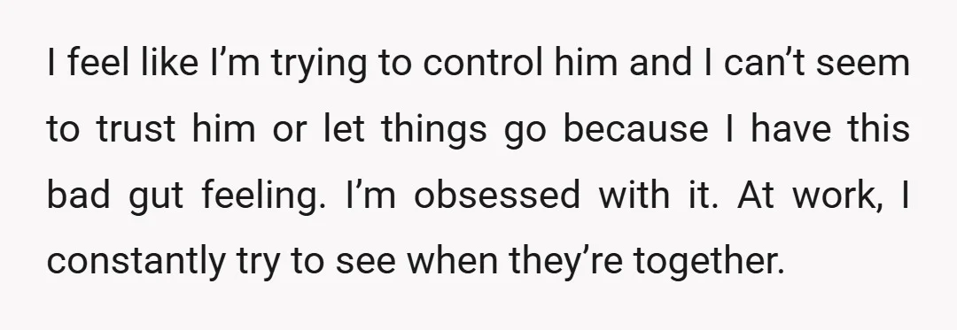 I feel like I’m trying to control him and I can’t seem to trust him or let things go because I have this bad gut feeling. I’m obsessed with it....