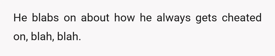He blabs on about how he always gets cheated on, blah, blah.