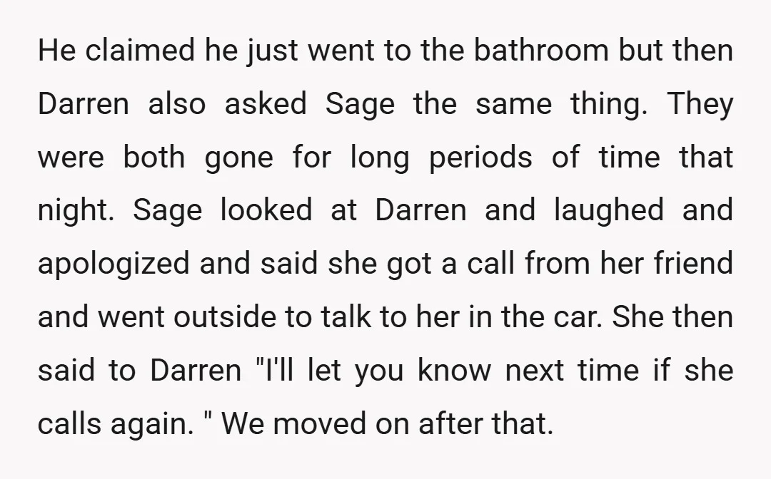He claimed he just went to the bathroom but then Darren also asked Sage the same thing. They were both gone for long periods of time that night. Sage looked...