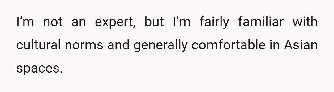I’m not an expert, but I’m fairly familiar with cultural norms and generally comfortable in Asian spaces.