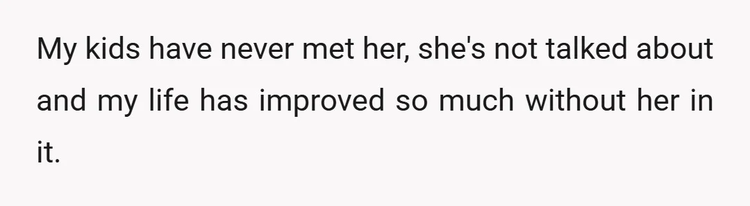 My kids have never met her, she's not talked about and my life has improved so much without her in it.