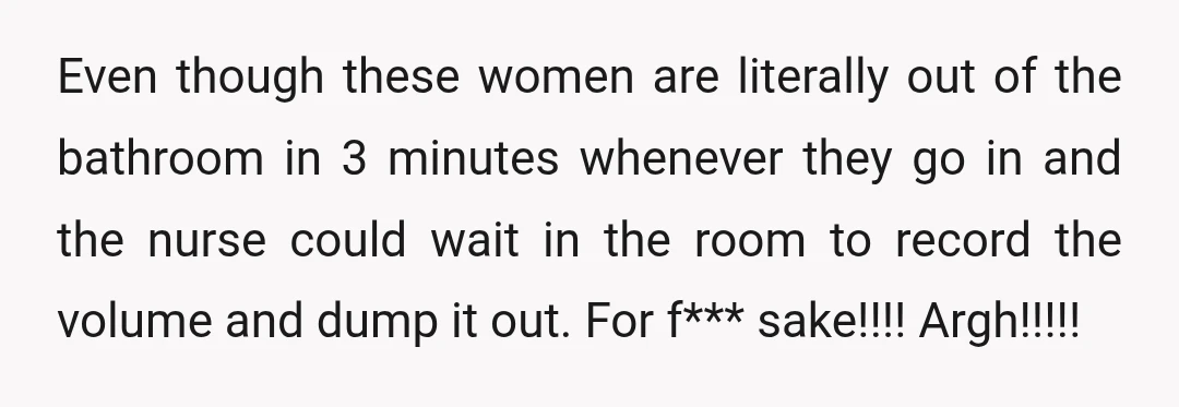 Even though these women are literally out of the bathroom in 3 minutes whenever they go in and the nurse could wait in the room to record the volume and...