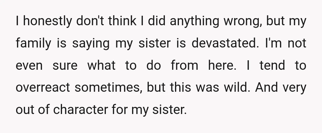 I honestly don't think I did anything wrong, but my family is saying my sister is devastated. I'm not even sure what to do from here. I tend to overreact...
