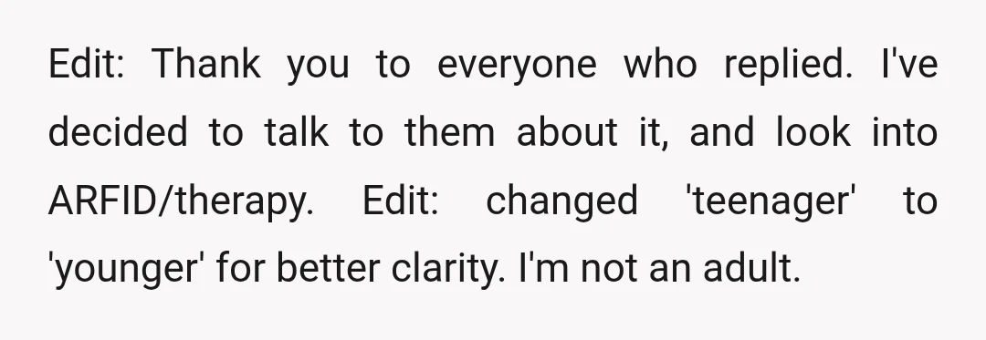 Edit: Thank you to everyone who replied. I've decided to talk to them about it, and look into ARFID/therapy. Edit: changed 'teenager' to 'younger' for better clarity. I'm not an...
