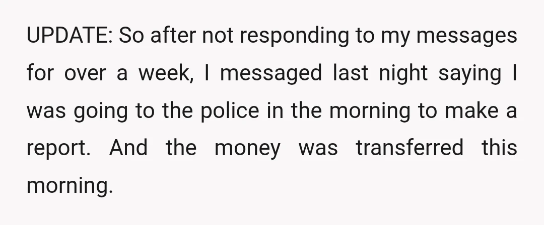 UPDATE: So after not responding to my messages for over a week, I messaged last night saying I was going to the police in the morning to make a report....