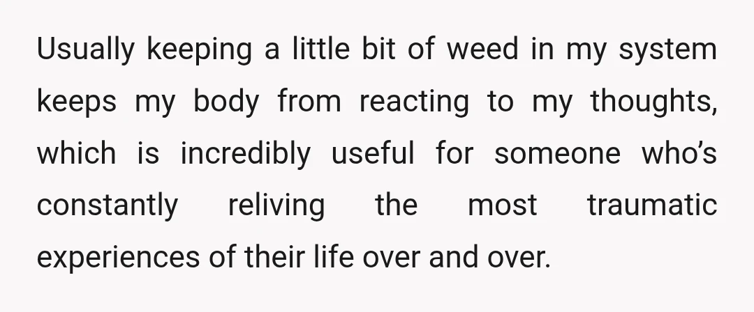 Usually keeping a little bit of weed in my system keeps my body from reacting to my thoughts, which is incredibly useful for someone who’s constantly reliving the most traumatic...