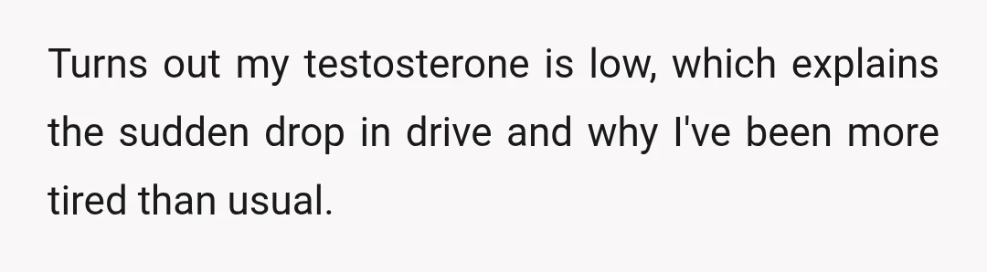 Turns out my testosterone is low, which explains the sudden drop in drive and why I've been more tired than usual.