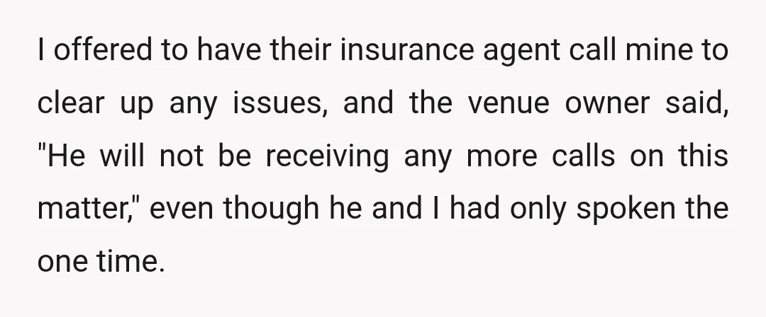I offered to have their insurance agent call mine to clear up any issues, and the venue owner said, "He will not be receiving any more calls on this matter,"...