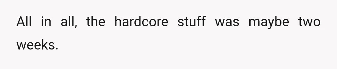 All in all, the hardcore stuff was maybe two weeks.