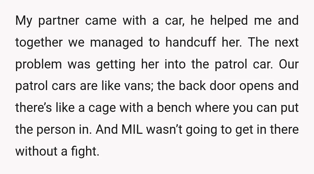My partner came with a car, he helped me and together we managed to handcuff her. The next problem was getting her into the patrol car. Our patrol cars are...