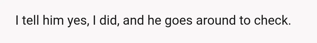 I tell him yes, I did, and he goes around to check.