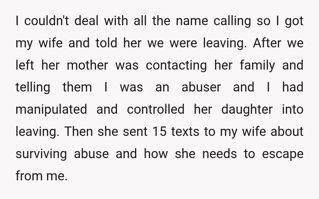 I couldn't deal with all the name calling so I got my wife and told her we were leaving. After we left her mother was contacting her family and telling...