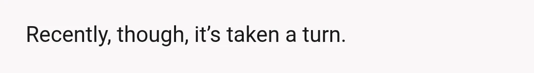 Recently, though, it’s taken a turn.