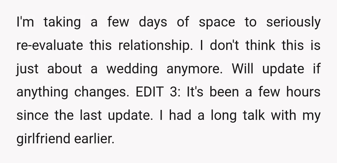 I'm taking a few days of space to seriously re-evaluate this relationship. I don't think this is just about a wedding anymore. Will update if anything changes. EDIT 3: It's...