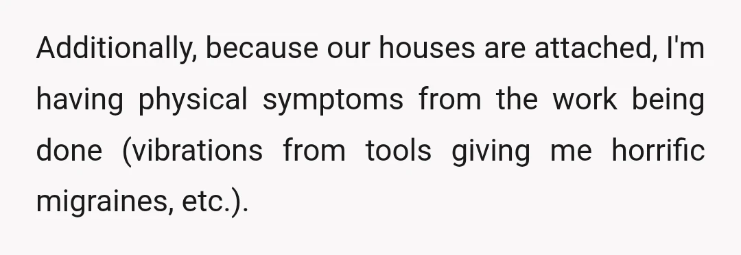 Additionally, because our houses are attached, I'm having physical symptoms from the work being done (vibrations from tools giving me horrific migraines, etc.).