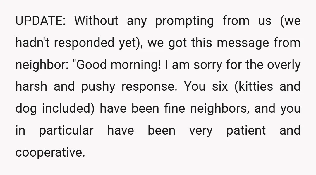 UPDATE: Without any prompting from us (we hadn't responded yet), we got this message from neighbor: "Good morning! I am sorry for the overly harsh and pushy response. You six...