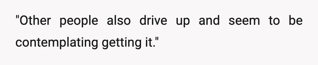 "Other people also drive up and seem to be contemplating getting it."