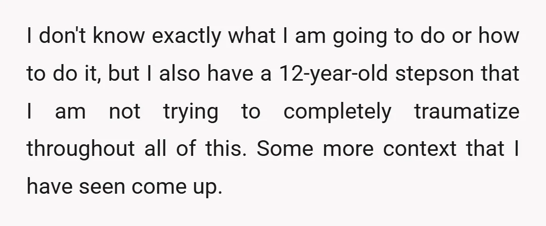 I don't know exactly what I am going to do or how to do it, but I also have a 12-year-old stepson that I am not trying to completely traumatize...