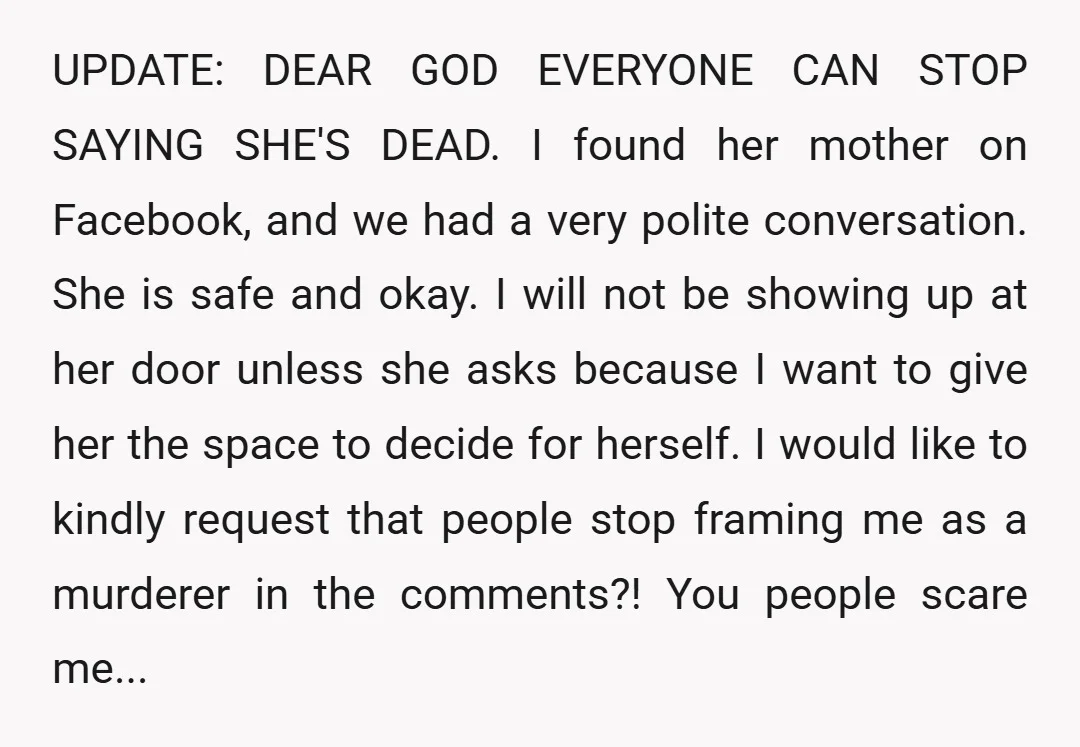 UPDATE: DEAR GOD EVERYONE CAN STOP SAYING SHE'S DEAD. I found her mother on Facebook, and we had a very polite conversation. She is safe and okay. I will not...