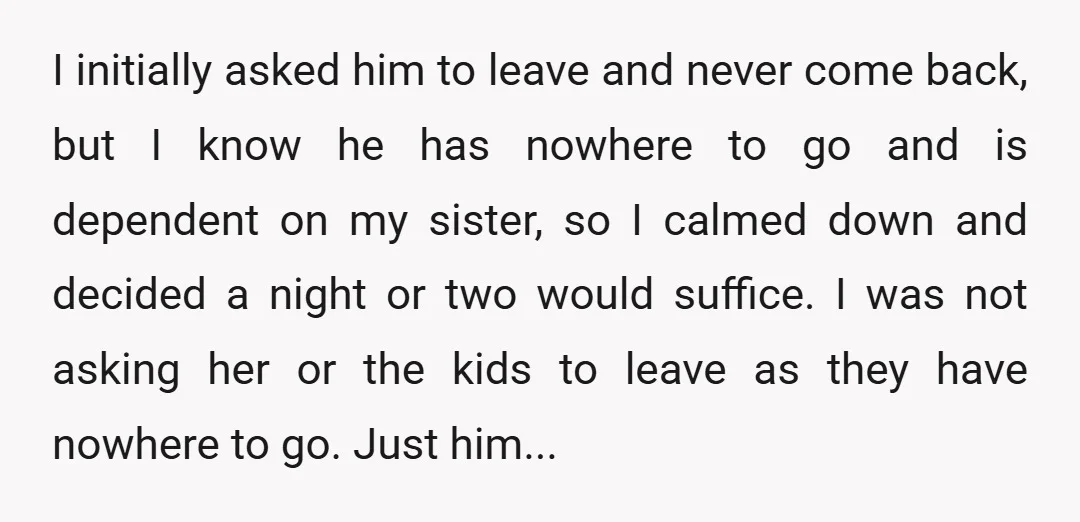I initially asked him to leave and never come back, but I know he has nowhere to go and is dependent on my sister, so I calmed down and decided...