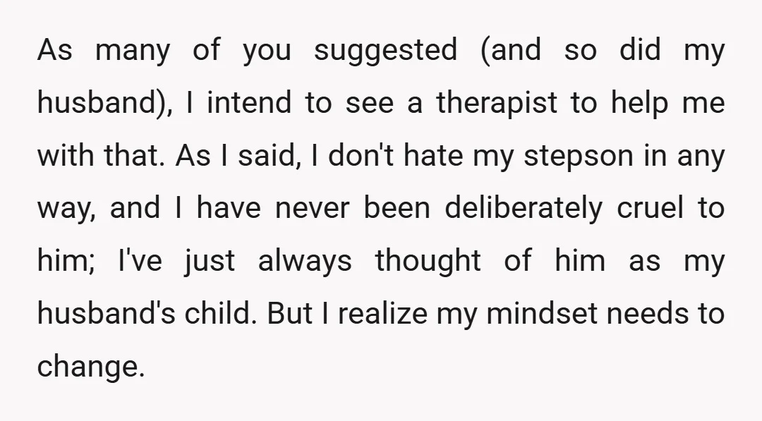 As many of you suggested (and so did my husband), I intend to see a therapist to help me with that. As I said, I don't hate my stepson in...