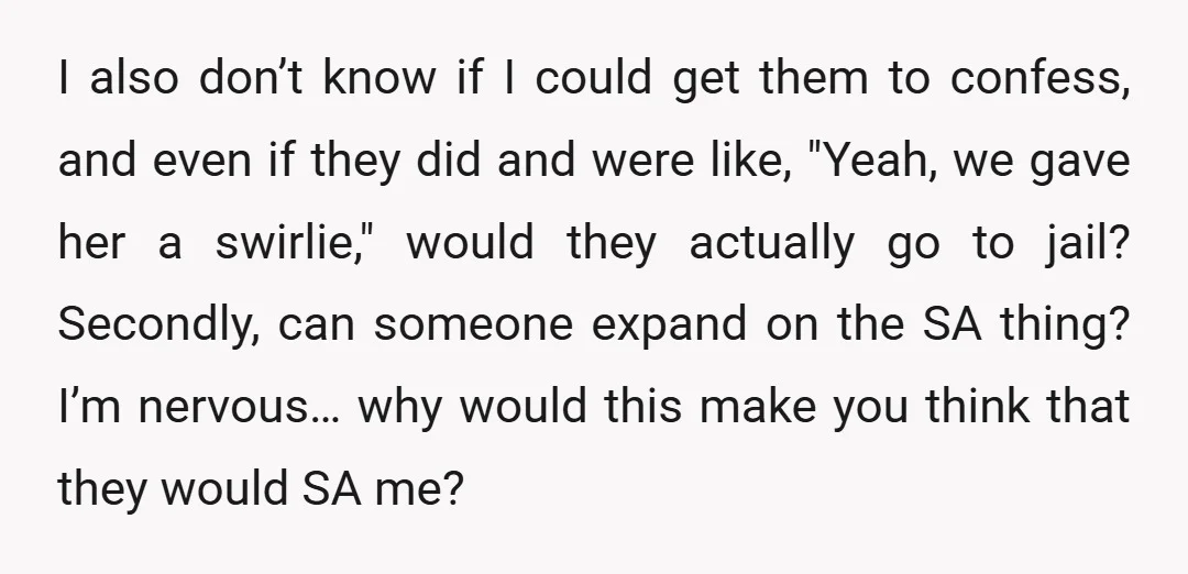 I also don’t know if I could get them to confess, and even if they did and were like, "Yeah, we gave her a swirlie," would they actually go to...