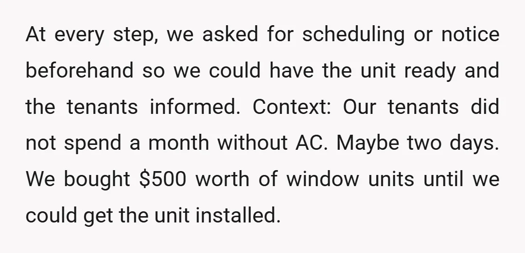 At every step, we asked for scheduling or notice beforehand so we could have the unit ready and the tenants informed. Context: Our tenants did not spend a month without...