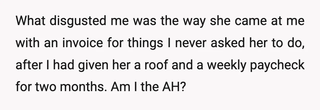 What disgusted me was the way she came at me with an invoice for things I never asked her to do, after I had given her a roof and a...