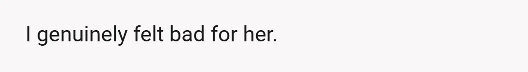 I genuinely felt bad for her.