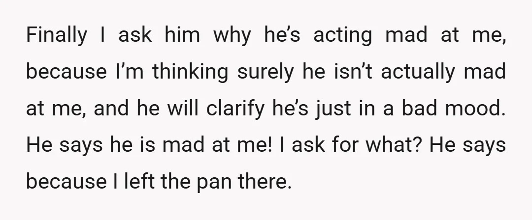 Finally I ask him why he’s acting mad at me, because I’m thinking surely he isn’t actually mad at me, and he will clarify he’s just in a bad mood....
