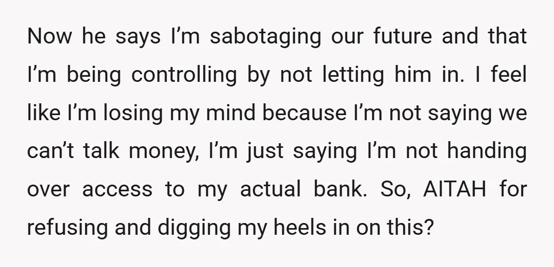 Now he says I’m sabotaging our future and that I’m being controlling by not letting him in. I feel like I’m losing my mind because I’m not saying we can’t...