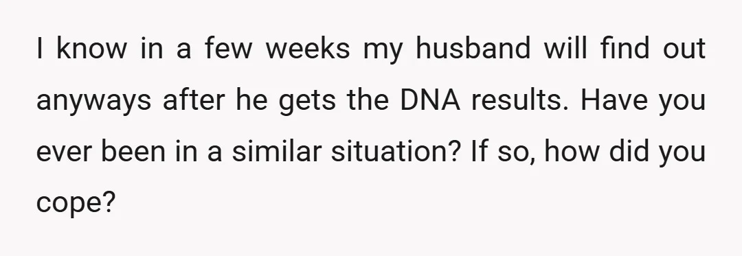 I know in a few weeks my husband will find out anyways after he gets the DNA results. Have you ever been in a similar situation? If so, how did...