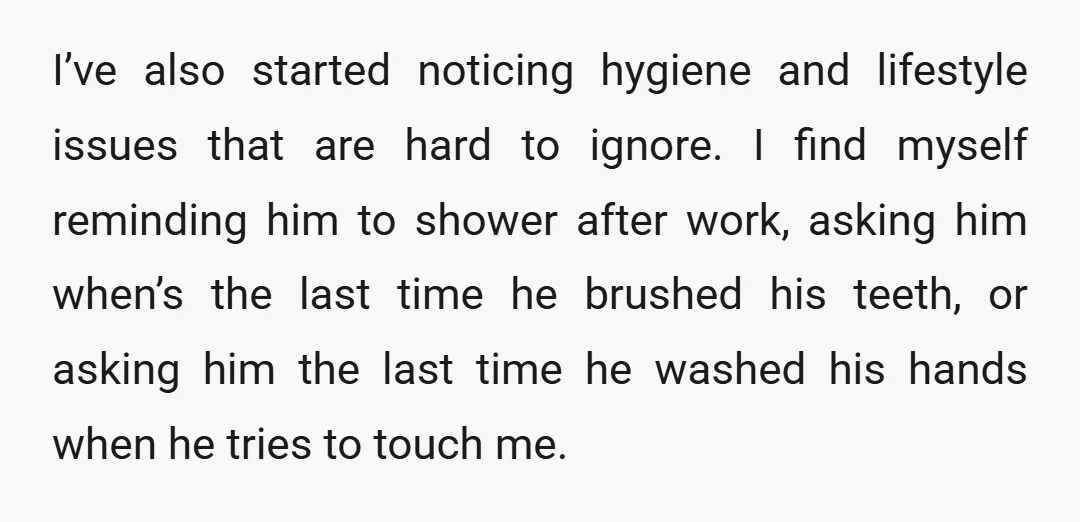 I’ve also started noticing hygiene and lifestyle issues that are hard to ignore. I find myself reminding him to shower after work, asking him when’s the last time he brushed...