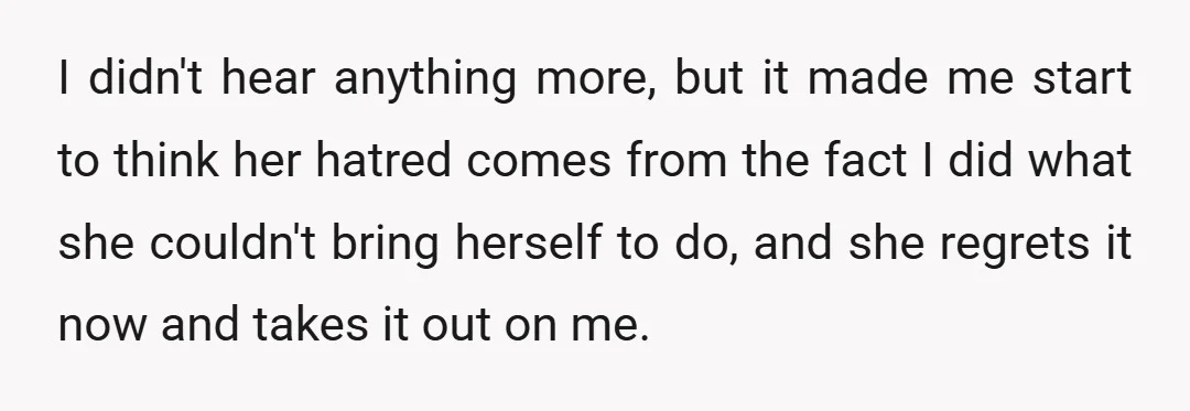 I didn't hear anything more, but it made me start to think her hatred comes from the fact I did what she couldn't bring herself to do, and she regrets...