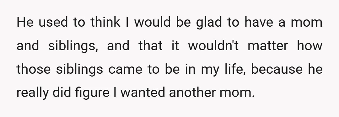 He used to think I would be glad to have a mom and siblings, and that it wouldn't matter how those siblings came to be in my life, because he...