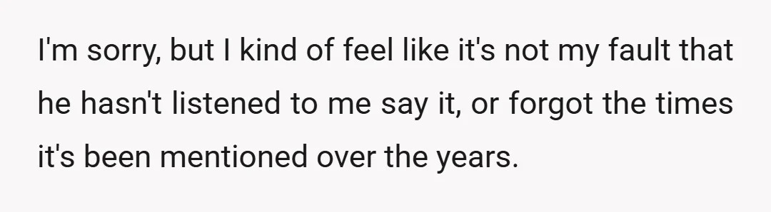 I'm sorry, but I kind of feel like it's not my fault that he hasn't listened to me say it, or forgot the times it's been mentioned over the years.